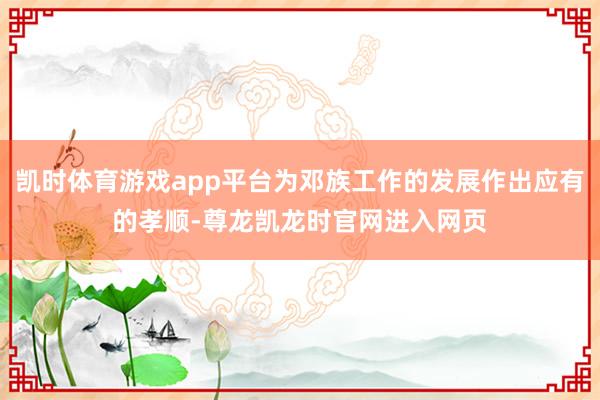 凯时体育游戏app平台为邓族工作的发展作出应有的孝顺-尊龙凯龙时官网进入网页