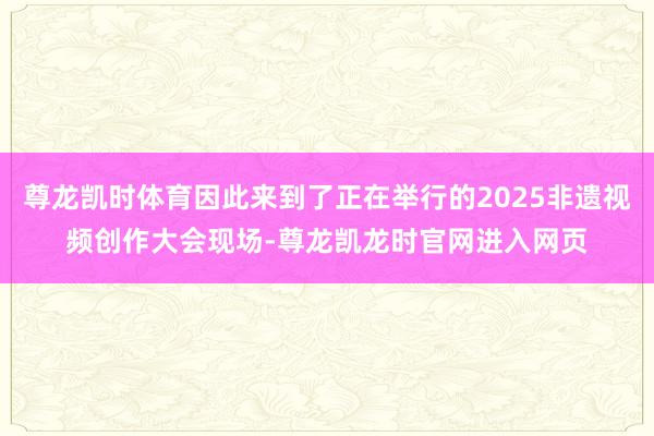 尊龙凯时体育因此来到了正在举行的2025非遗视频创作大会现场-尊龙凯龙时官网进入网页
