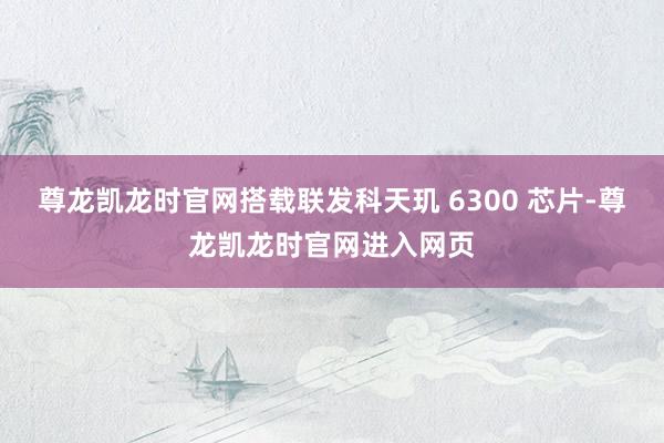尊龙凯龙时官网搭载联发科天玑 6300 芯片-尊龙凯龙时官网进入网页
