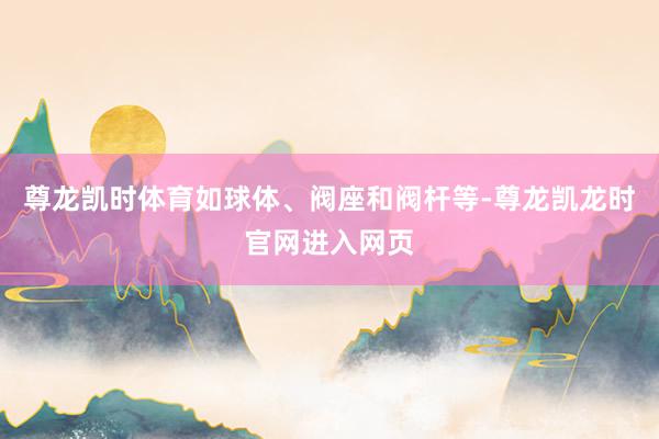 尊龙凯时体育如球体、阀座和阀杆等-尊龙凯龙时官网进入网页