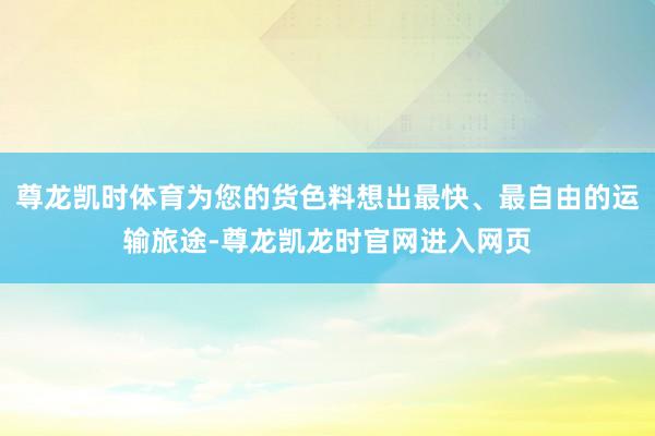 尊龙凯时体育为您的货色料想出最快、最自由的运输旅途-尊龙凯龙时官网进入网页