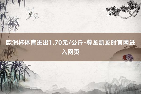 欧洲杯体育进出1.70元/公斤-尊龙凯龙时官网进入网页
