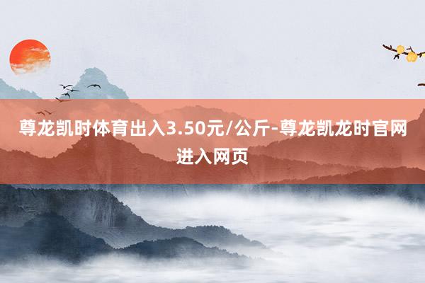 尊龙凯时体育出入3.50元/公斤-尊龙凯龙时官网进入网页