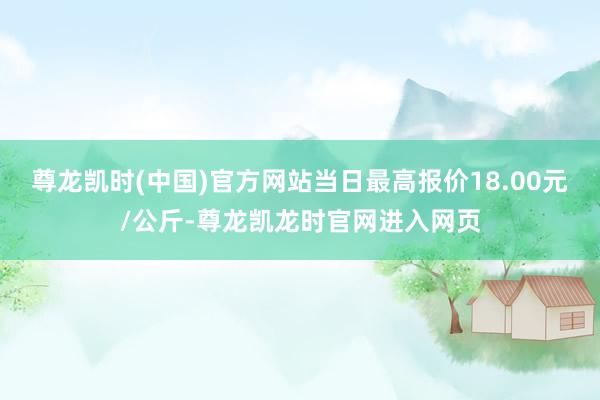 尊龙凯时(中国)官方网站当日最高报价18.00元/公斤-尊龙凯龙时官网进入网页
