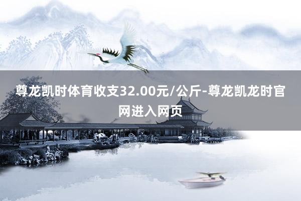 尊龙凯时体育收支32.00元/公斤-尊龙凯龙时官网进入网页
