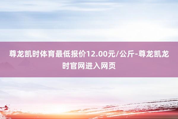 尊龙凯时体育最低报价12.00元/公斤-尊龙凯龙时官网进入网页
