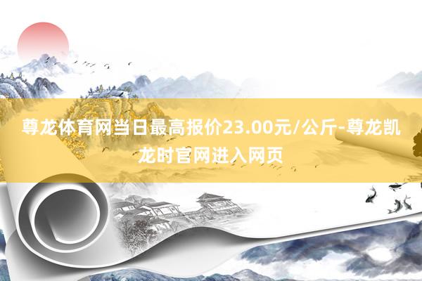 尊龙体育网当日最高报价23.00元/公斤-尊龙凯龙时官网进入网页