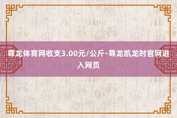 尊龙体育网收支3.00元/公斤-尊龙凯龙时官网进入网页