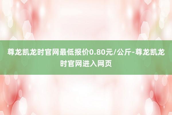 尊龙凯龙时官网最低报价0.80元/公斤-尊龙凯龙时官网进入网页