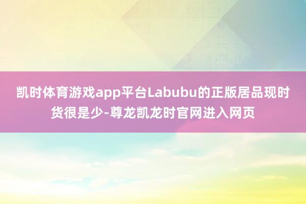 凯时体育游戏app平台Labubu的正版居品现时货很是少-尊龙凯龙时官网进入网页