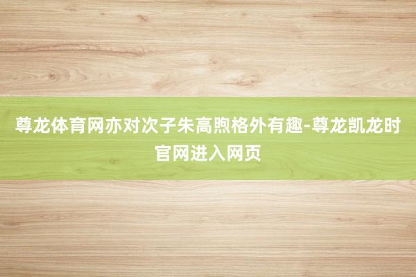 尊龙体育网亦对次子朱高煦格外有趣-尊龙凯龙时官网进入网页