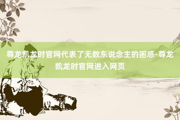 尊龙凯龙时官网代表了无数东说念主的困惑-尊龙凯龙时官网进入网页