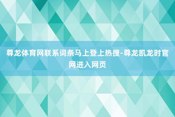 尊龙体育网联系词条马上登上热搜-尊龙凯龙时官网进入网页