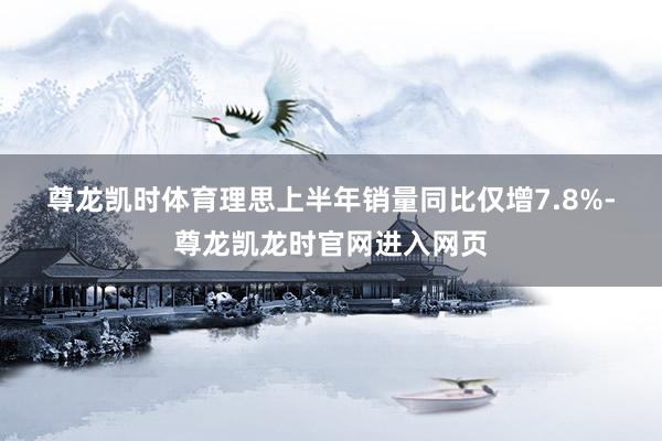 尊龙凯时体育　　理思上半年销量同比仅增7.8%-尊龙凯龙时官网进入网页