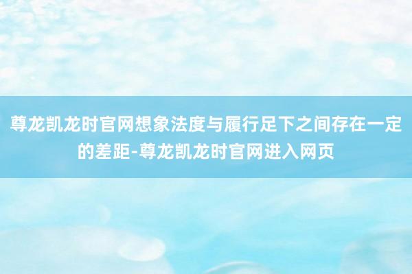 尊龙凯龙时官网想象法度与履行足下之间存在一定的差距-尊龙凯龙时官网进入网页