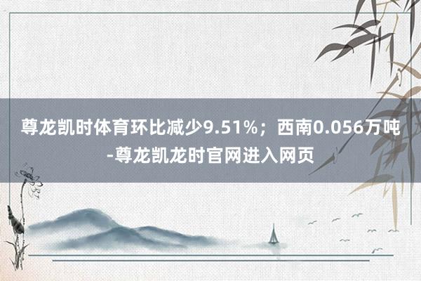 尊龙凯时体育环比减少9.51%；西南0.056万吨-尊龙凯龙时官网进入网页