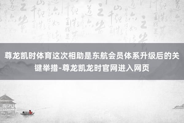 尊龙凯时体育这次相助是东航会员体系升级后的关键举措-尊龙凯龙时官网进入网页