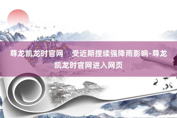 尊龙凯龙时官网 受近期捏续强降雨影响-尊龙凯龙时官网进入网页