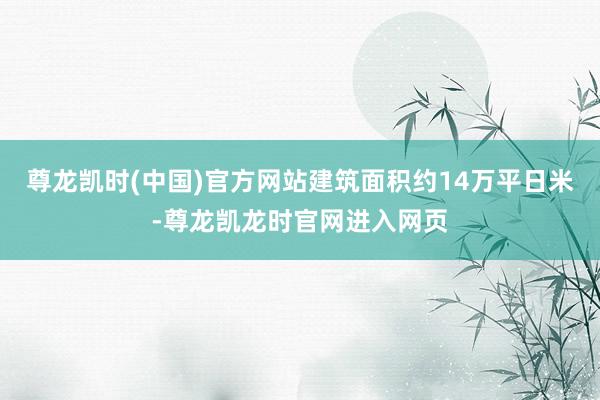 尊龙凯时(中国)官方网站建筑面积约14万平日米-尊龙凯龙时官网进入网页