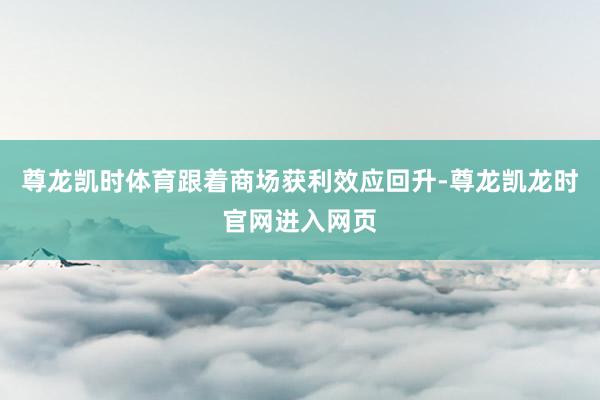 尊龙凯时体育跟着商场获利效应回升-尊龙凯龙时官网进入网页