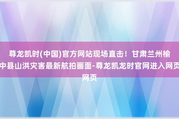 尊龙凯时(中国)官方网站现场直击！甘肃兰州榆中县山洪灾害最新航拍画面-尊龙凯龙时官网进入网页