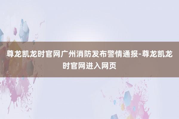 尊龙凯龙时官网广州消防发布警情通报-尊龙凯龙时官网进入网页