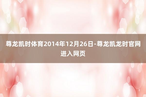 尊龙凯时体育2014年12月26日-尊龙凯龙时官网进入网页