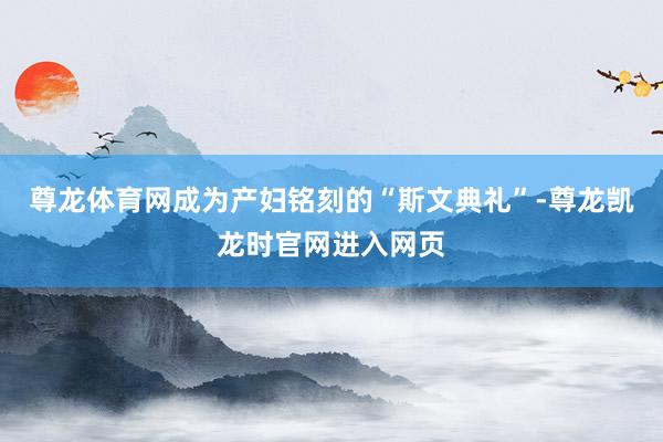 尊龙体育网成为产妇铭刻的“斯文典礼”-尊龙凯龙时官网进入网页