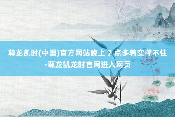 尊龙凯时(中国)官方网站晚上 7 点多着实撑不住-尊龙凯龙时官网进入网页