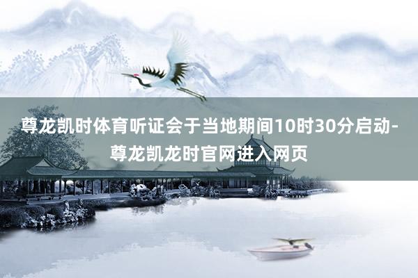 尊龙凯时体育听证会于当地期间10时30分启动-尊龙凯龙时官网进入网页