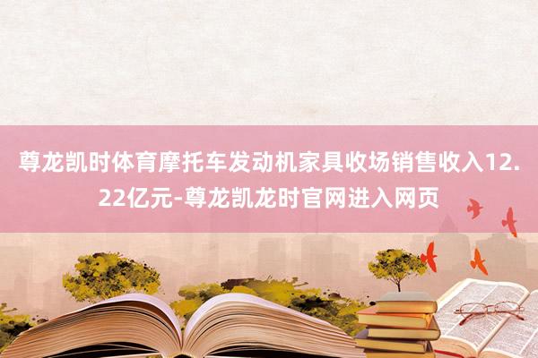 尊龙凯时体育摩托车发动机家具收场销售收入12.22亿元-尊龙凯龙时官网进入网页