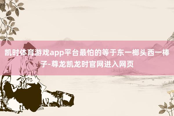 凯时体育游戏app平台最怕的等于东一榔头西一棒子-尊龙凯龙时官网进入网页
