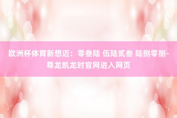 欧洲杯体育新想迈：零叁陆 伍陆贰叁 陆捌零捌-尊龙凯龙时官网进入网页