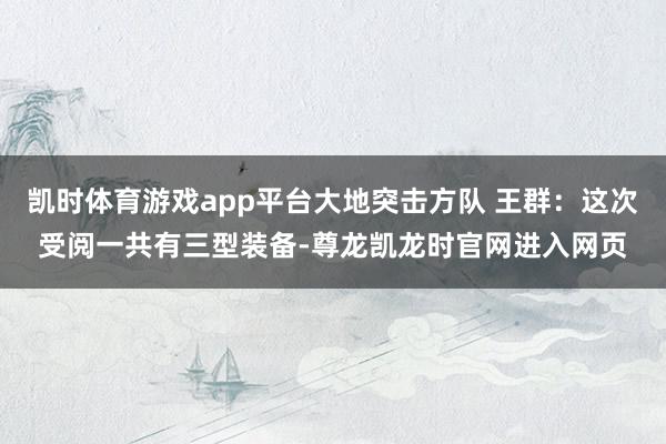 凯时体育游戏app平台大地突击方队 王群：这次受阅一共有三型装备-尊龙凯龙时官网进入网页