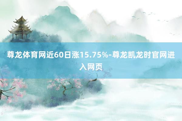 尊龙体育网近60日涨15.75%-尊龙凯龙时官网进入网页