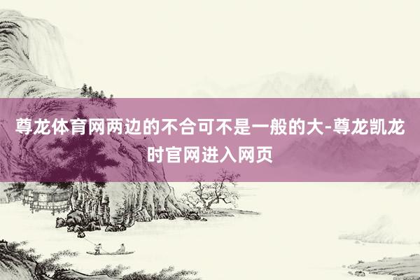 尊龙体育网两边的不合可不是一般的大-尊龙凯龙时官网进入网页
