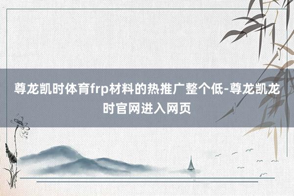 尊龙凯时体育frp材料的热推广整个低-尊龙凯龙时官网进入网页