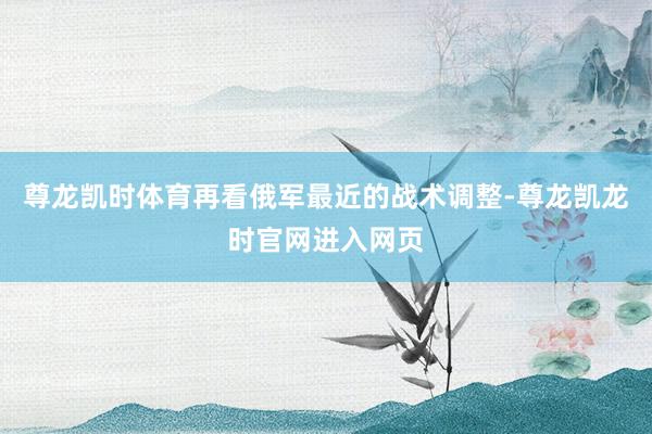 尊龙凯时体育再看俄军最近的战术调整-尊龙凯龙时官网进入网页