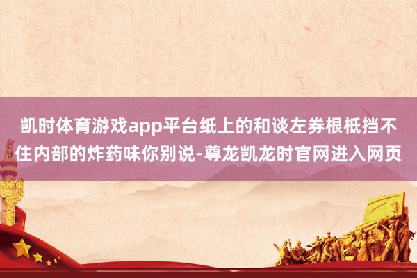 凯时体育游戏app平台纸上的和谈左券根柢挡不住内部的炸药味你别说-尊龙凯龙时官网进入网页