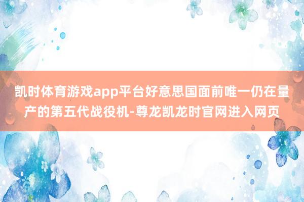 凯时体育游戏app平台好意思国面前唯一仍在量产的第五代战役机-尊龙凯龙时官网进入网页