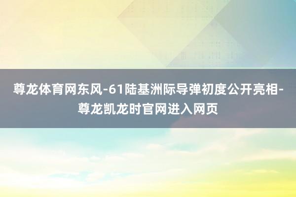 尊龙体育网东风-61陆基洲际导弹初度公开亮相-尊龙凯龙时官网进入网页