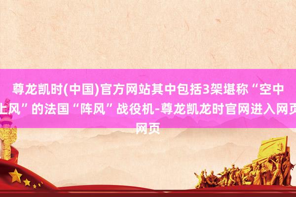 尊龙凯时(中国)官方网站其中包括3架堪称“空中上风”的法国“阵风”战役机-尊龙凯龙时官网进入网页