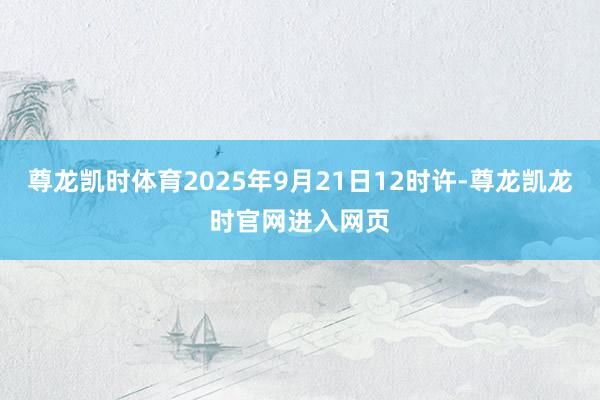 尊龙凯时体育2025年9月21日12时许-尊龙凯龙时官网进入网页