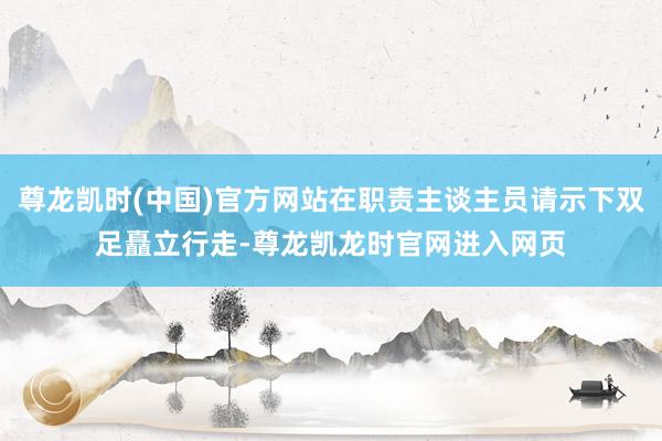 尊龙凯时(中国)官方网站在职责主谈主员请示下双足矗立行走-尊龙凯龙时官网进入网页
