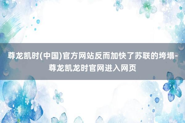 尊龙凯时(中国)官方网站反而加快了苏联的垮塌-尊龙凯龙时官网进入网页