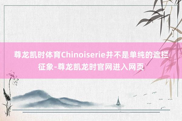 尊龙凯时体育Chinoiserie并不是单纯的遮拦征象-尊龙凯龙时官网进入网页