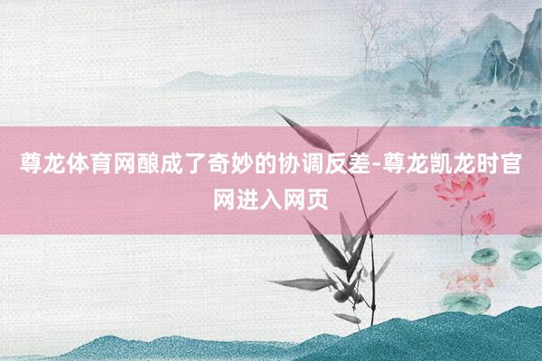 尊龙体育网酿成了奇妙的协调反差-尊龙凯龙时官网进入网页