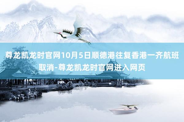 尊龙凯龙时官网10月5日顺德港往复香港一齐航班取消-尊龙凯龙时官网进入网页