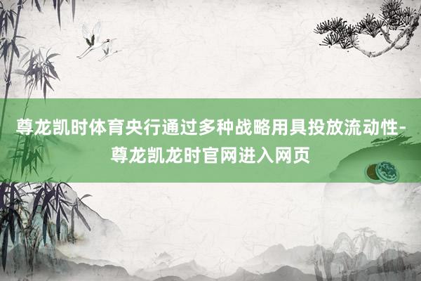 尊龙凯时体育央行通过多种战略用具投放流动性-尊龙凯龙时官网进入网页