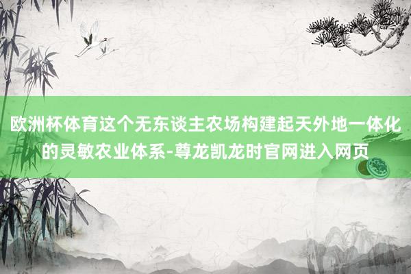 欧洲杯体育这个无东谈主农场构建起天外地一体化的灵敏农业体系-尊龙凯龙时官网进入网页